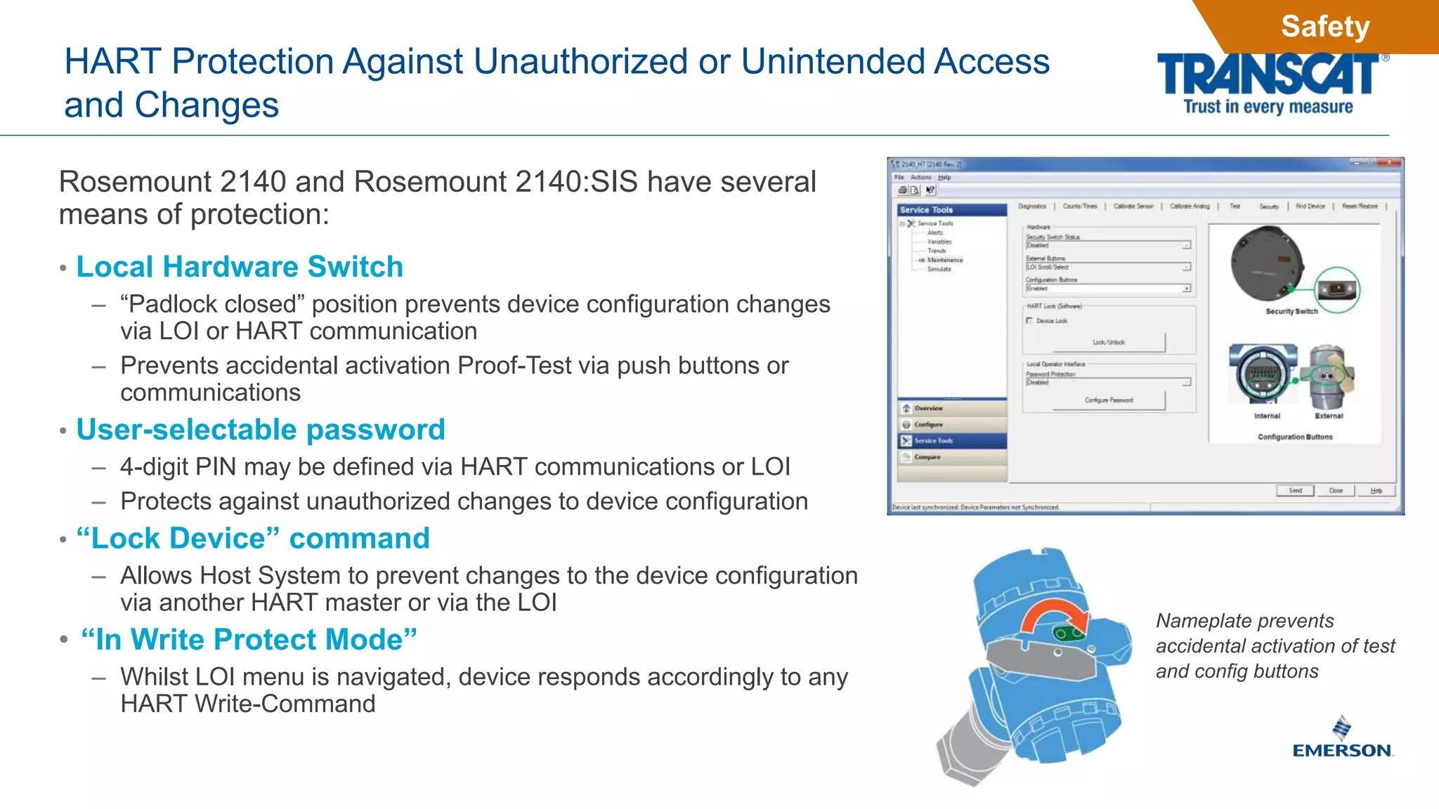 HART Protection Against Unauthorized or Unintended Access
and Changes
Rosemount 2140 and Rosemount 2140:SIS have several
means of protection:
• Local Hardware Switch
– “Padlock closed” position prevents device configuration changes
via LOI or HART communication
– Prevents accidental activation Proof-Test via push buttons or
communications
• User-selectable password
– 4-digit PIN may be defined via HART communications or LOI
– Protects against unauthorized changes to device configuration
• “Lock Device” command
– Allows Host System to prevent changes to the device configuration
via another HART master or via the LOI
• “In Write Protect Mode”
– Whilst LOI menu is navigated, device responds accordingly to any
HART Write-Command
Nameplate prevents
accidental activation of test
and config buttons
Safety
 
