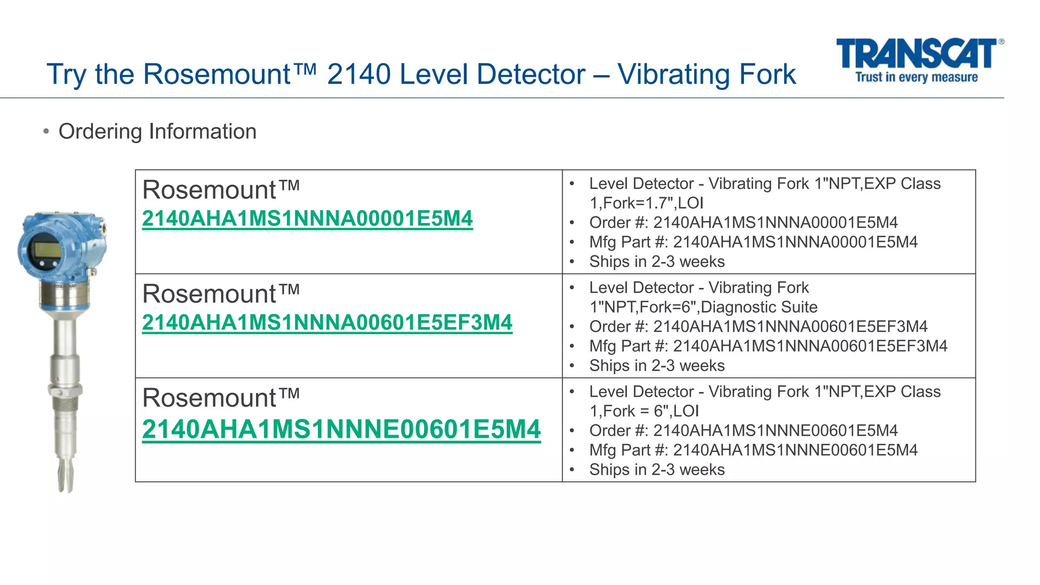 Try the Rosemount™ 2140 Level Detector – Vibrating Fork
• Ordering Information
Rosemount™
2140AHA1MS1NNNA00001E5M4
• Level Detector - Vibrating Fork 1"NPT,EXP Class
1,Fork=1.7",LOI
• Order #: 2140AHA1MS1NNNA00001E5M4
• Mfg Part #: 2140AHA1MS1NNNA00001E5M4
• Ships in 2-3 weeks
Rosemount™
2140AHA1MS1NNNA00601E5EF3M4
• Level Detector - Vibrating Fork
1"NPT,Fork=6",Diagnostic Suite
• Order #: 2140AHA1MS1NNNA00601E5EF3M4
• Mfg Part #: 2140AHA1MS1NNNA00601E5EF3M4
• Ships in 2-3 weeks
Rosemount™
2140AHA1MS1NNNE00601E5M4
• Level Detector - Vibrating Fork 1"NPT,EXP Class
1,Fork = 6",LOI
• Order #: 2140AHA1MS1NNNE00601E5M4
• Mfg Part #: 2140AHA1MS1NNNE00601E5M4
• Ships in 2-3 weeks
 