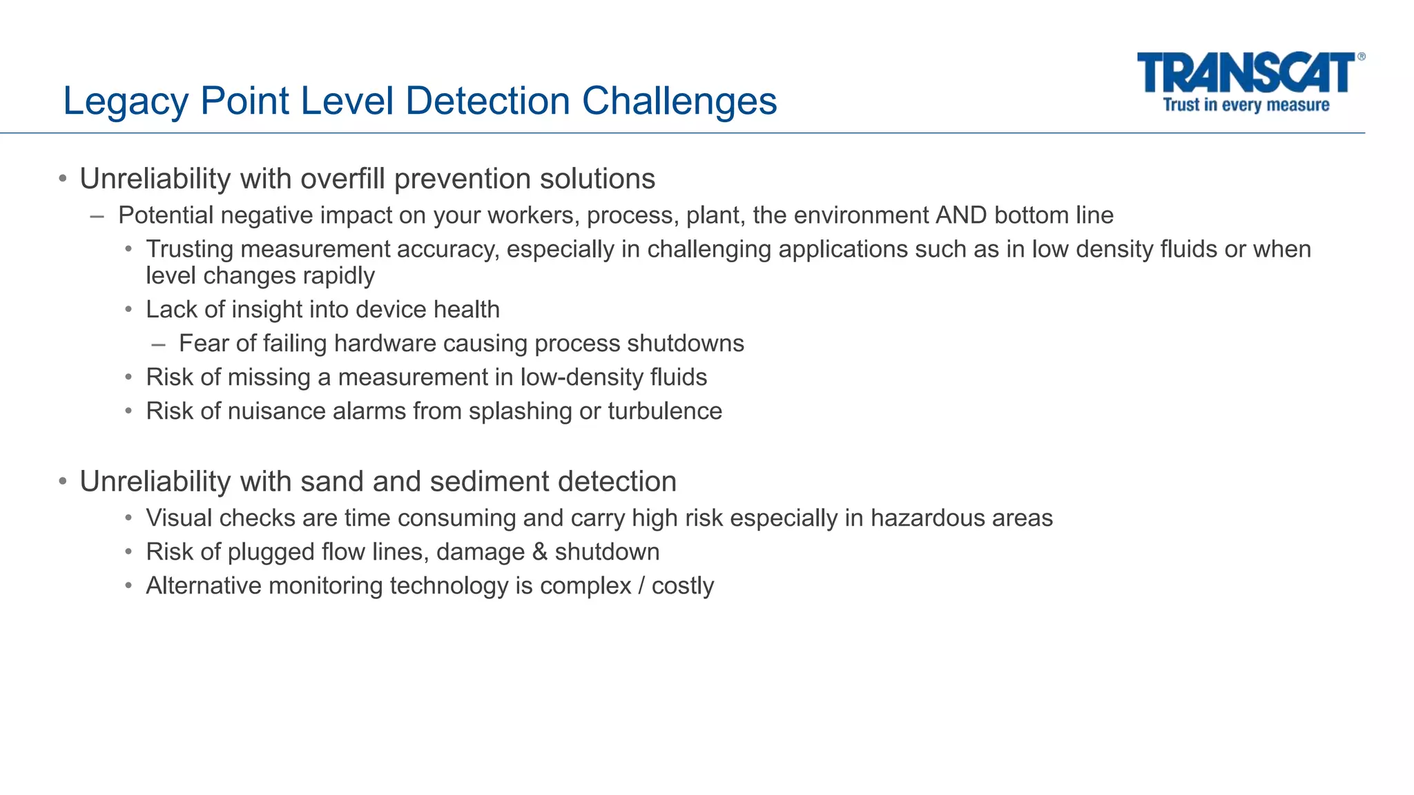 Legacy Point Level Detection Challenges
• Unreliability with overfill prevention solutions
– Potential negative impact on your workers, process, plant, the environment AND bottom line
• Trusting measurement accuracy, especially in challenging applications such as in low density fluids or when
level changes rapidly
• Lack of insight into device health
– Fear of failing hardware causing process shutdowns
• Risk of missing a measurement in low-density fluids
• Risk of nuisance alarms from splashing or turbulence
• Unreliability with sand and sediment detection
• Visual checks are time consuming and carry high risk especially in hazardous areas
• Risk of plugged flow lines, damage & shutdown
• Alternative monitoring technology is complex / costly
 