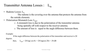 Transmitter Antenna Losses : Lta
• Radome Losses: Ltr
The radome is the covering over the antenna that protects the antenna from
the outside elements.
• Polarization Mismatch Loss: Ltpol
o A mismatch loss is due to the polarization of the transmitter antenna
being spatially off with respect to the receiver antenna.
o The amount of loss is equal to the angle difference between them.
Example:
If the angle difference between the polarization of the transmitter and receiver is 20
degrees.
then, Ltpol = 20 log( cos θ) = 20 log(cos 20) = .54 dB
10/3/2015 Transceiver Design 10
 