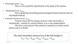 • Focussing Losses: Ltfoc
This is a loss caused by imperfections in the shape of the antenna.
• Mispointed Loss: Ltpoint
This is caused by transmitting and receiving directional antennas that are
not exactly lined up.
• Conscan Crossover Loss: Ltcon
Conscan means that the antenna system is either electrically or
mechanically scanned in a conical fashion, or in a cone-shaped pattern.
This loss is only present if the antenna is scanned in a circular search
pattern such as in Radar.
The total transmitter antenna loss in the link budget is
Lta = Ltr + Ltpol + Ltfoc + Ltpoint + Ltcon
10/3/2015 Transceiver Design 11
 
