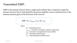 Transmitted EIRP :
EIRP is the amount of power from a single point radiator that is required to equal the
amount of power that is transmitted by the power amplifier, losses, and directivity of the
antenna (antenna gain) in the direction of the receiver.
where:
Pt = transmitter power,
Ltcomp = switchers, circulators, antenna connections,
Ltll = coaxial or waveguide line losses (in dB),
Gt = transmitter antenna gain,
Lta = total transmitter antenna losses.
EIRP = Pt + Ltcomp + Ltll + Gt + Lta
10/3/2015 Transceiver Design 12
 