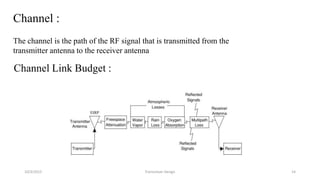 10/3/2015 Transceiver Design 14
Channel :
The channel is the path of the RF signal that is transmitted from the
transmitter antenna to the receiver antenna
Channel Link Budget :
 