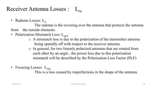 10/3/2015 Transceiver Design 18
• Radome Losses: Lrr
The radome is the covering over the antenna that protects the antenna
from the outside elements.
• Polarization Mismatch Loss: Lrpol
o A mismatch loss is due to the polarization of the transmitter antenna
being spatially off with respect to the receiver antenna.
o In general, for two linearly polarized antennas that are rotated from
each other by an angle , the power loss due to this polarization
mismatch will be described by the Polarization Loss Factor (PLF)
• Focusing Losses: Lrfoc
This is a loss caused by imperfections in the shape of the antenna.
Receiver Antenna Losses : Lra
 