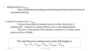 • Mispointed Loss: Lrpoint
This is caused by transmitting and receiving directional antennas that are
not exactly lined up.
• Conscan Crossover Loss: Lrcon
Conscan means that the antenna system is either electrically or
mechanically scanned in a conical fashion, or in a cone-shaped pattern.
This loss is only present if the antenna is scanned in a circular search
pattern such as in Radar.
The total Receiver antenna loss in the link budget is
Lra = Lrr + Lrpol + Lrfoc + Lrpoint + Lrcon
10/3/2015 Transceiver Design 19
 