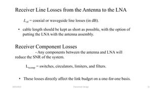 10/3/2015 Transceiver Design 21
Receiver Line Losses from the Antenna to the LNA
Lrll = coaxial or waveguide line losses (in dB).
• cable length should be kept as short as possible, with the option of
putting the LNA with the antenna assembly.
Receiver Component Losses
- Any components between the antenna and LNA will
reduce the SNR of the system.
Lrcomp = switches, circulators, limiters, and filters.
• These losses directly affect the link budget on a one-for-one basis.
 