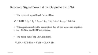 10/3/2015 Transceiver Design 22
Received Signal Power at the Output to the LNA
• The received signal level Ps (in dBm)
Ps = EIRP + Afs + Lp + Lmulti + Lra + Gr + Lrll + Lrcomp + GLNA,
o This equation makes the assumption that all the losses are negative.
o Gr , GLNA, and EIRP are positive.
• The noise out of the LNA (in dBm)-
NLNA = kTB dBm + F dB + GLNA dB.
 