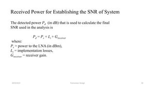 10/3/2015 Transceiver Design 24
Received Power for Establishing the SNR of System
The detected power Pd (in dB) that is used to calculate the final
SNR used in the analysis is
Pd = Ps + Li + Greceiver
where:
Ps = power to the LNA (in dBm),
Li = implementation losses,
Greceiver = receiver gain.
 