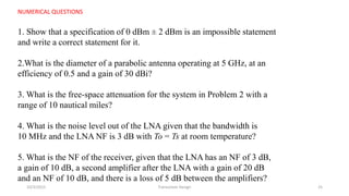 10/3/2015 Transceiver Design 25
NUMERICAL QUESTIONS
1. Show that a specification of 0 dBm ± 2 dBm is an impossible statement
and write a correct statement for it.
2.What is the diameter of a parabolic antenna operating at 5 GHz, at an
efficiency of 0.5 and a gain of 30 dBi?
3. What is the free-space attenuation for the system in Problem 2 with a
range of 10 nautical miles?
4. What is the noise level out of the LNA given that the bandwidth is
10 MHz and the LNA NF is 3 dB with To = Ts at room temperature?
5. What is the NF of the receiver, given that the LNA has an NF of 3 dB,
a gain of 10 dB, a second amplifier after the LNA with a gain of 20 dB
and an NF of 10 dB, and there is a loss of 5 dB between the amplifiers?
 