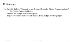 10/3/2015 Transceiver Design 26
References:
1. Scott R. Bullock, “Transceiver and Systems Design for Digital Communications,”
3rd Edition, Scitech Publishing.
2. Tranzeo link budget analysis whitepaper,
http://www.tranzeo.com/allowed/Tranzeo_Link_Budget_Whitepaper.pdf
 
