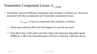 Transmitter Component Losses: Lt_comp
• Transmitter consist of different components like circulator, switchers etc., the losses
connected with these components are Transmitter components losses.
Lt_comp = Losses in components like circulator, switchers
• These losses directly affect the link budget on a one-for-one basis.
• Each dB of loss in this path will either reduce the minimum detectable signal
(MDS) by 1 dB or the transmitter gain will have to transmit 1 dB more power.
10/3/2015 Transceiver Design 6
 