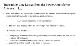 Transmitter Line Losses from the Power Amplifier to
Antenna: Ltll
• Most transmitters are located at a distance from the antenna, the cable or waveguide
connecting the transmitter to the antenna contains losses.
Ltll = Losses in coaxial or waveguide line
• This loss also directly affect the link budget on a one-for-one basis.
How to avoid this loss????
• Using larger diameter cables or higher quality cables can reduce the loss, which
is a trade-off with cost.
• Locate the transmitter power amplifier as close to the antenna
as possible, so that length of the cable is reduced.10/3/2015 Transceiver Design 7
 