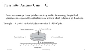Transmitter Antenna Gain : Gt
• Most antennas experience gain because they tend to focus energy in specified
directions as compared to an ideal isotropic antenna which radiates in all directions.
Example 1: A typical vertical dipole antenna has 2.1dBi of gain.
10/3/2015 Transceiver Design 8
 