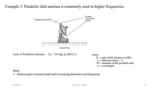Example 2: Parabolic dish antenna is commonly used in higher frequencies
Gain of Parabolic antenna: Gt = 10 log[ n( πD/λ)2 ]
Note:
• Antenna gain increases both with increasing diameter and frequency.
10/3/2015 Transceiver Design 9
 