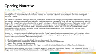 Our Future State Vision
We hope you enjoyed test-driving our prototype! This interactive UI represents our unique vision for creating a standards-based end to
end digital clinical trials workflow that is automated, seamless, and accelerates critical life-saving medicines to market – starting with
Alzheimer's disease.
We believe the clinical trials industry is at a critical juncture. Now, more than ever, emerging technologies have the potential to transform
the way drug trials are run. Just like taking the keys to a Porsche, technology is accelerating faster than ever and disrupting wide swaths of
industry. One compelling new technology that has surfaced in recent years is Blockchain. Blockchain consists of a series of blocks in which
each consists of a cryptographic hash of the previous block, a timestamp, and transaction data. By requiring a match between the user
and the encrypted hash, this “distributed ledger” provides an immutable source of truth that is safe and hackproof. While Blockchain
originated in the financial industry, a growing number of other applications are emerging across industries, such as in real estate,
insurance, and asset management.
Imagine for a moment the possibility of a Blockchain controlled Clinical Trial workflow that provides participants with immediate visibility
into all study metadata, including protocol titles, objectives, amendments, import/export query logs, and more. Take it further and
consider a Blockchain-controlled IRB board consent process:
 Clinical Study protocol is revised, and study site request a change to their consent.
 The change request is logged on the blockchain and triggers a notification to the IRB board
 The IRB board approves the consent change.
 The approval is logged on the blockchain. This triggers an event that notifies all the stakeholders of the change in the consent.
Blockchain holds vast potential to transform clinical trials research. If you enjoyed our prototype, then you’ll love our vision of a digital
ledger-based clinical trial workflow that accelerates the marketing of life-saving medicines.
 