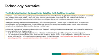 The Underlying Magic of Contoso’s Digital Data Flow (with Real User Scenarios)
Contoso is a biopharma company seeking to accelerate time to market for an Alzheimer drug that alleviates typical symptoms associated
with the early onset of the disease. Clinical trial study methods have long been stuck in the past, and therefore the company is
passionately committed to revamping the traditional document-based approach to introducing new drugs to market.
The biggest challenge is how to implement efficiency and transparency through a trusted single source of truth for all the required
documentation and approvals within the clinical trial lifecycle process. The second is to establish patient trust in order to improve
recruitment, participation, and decrease the drop out in clinical trials.
Contoso has identified the primary obstacles that stand in the way of creating a more streamlined, efficient, and time-saving approach to
introducing its Alzheimer drug to market.
 Study documentation is fragmented and spread out across multiple data throughout the company’s protocol design team.
 The industry itself faces a general public mistrust due to increasing reports of data fraud in the pharma industry, past misconduct
around safety, and lack of transparency into the outcomes of clinical trial studies. Lot of regulation and documentation and this
technology can help . . .use Andreas’ information <this needs to be reworded>
 