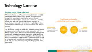 Intermediaries
Increase cost and
reduce direct contact
with consumers
Traditional methods for
establishing trust increase friction
Manual
Verification
Time consuming
and error prone
Turning point (New solution)
After more than a year of focused research, Contoso is excited to
introduce an enterprise solution it believes will revolutionize
clinical trials workflows through the key tenants of trust,
digitization, and innovation. The solution is based on a seamless
trusted data layer that enables all ecosystem members to
generate, share, and audit information in a way that guarantees
compliance and authenticity in the clinical research trials lifecycle
process.
The technology is based on Blockchain, and even though Contoso
anticipates some initial pessimism due to association with the
Bitcoin cryptocurrency, the company is confident that the pharma
industry will quickly recognize the advantages blockchain offers
the clinical trials workflow. Most notably, blockchain brings to the
entire clinical research trial ecosystem a transparent single source
of immutable truth around organizational process, validity of
study data, and near real time visibility into the process to all the
participants.
 