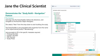 Demonstrates the “Study Build – Navigation”
Feature
The Solution
Jane logs into the Study Builder, follows the directions, and
navigates to the Business Object Navigator.
She selects “New” from the drop-down to start building the study.
The Study Builder is pre-populated with properties from the name
of her experimental product “Wonderdrug!”
Jane proceeds to fill in the specific metadata required:
• Protocol Number
• EudraCT Number
• IND Number
• Study Phase
 
