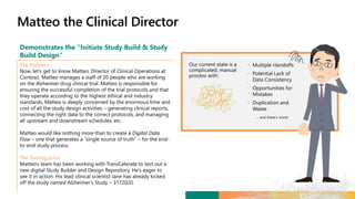 Demonstrates the “Initiate Study Build & Study
Build Design”
The Problem
Now, let’s get to know Matteo, Director of Clinical Operations at
Contoso. Matteo manages a staff of 20 people who are working
on the Alzheimer drug clinical trial. Matteo is responsible for
ensuring the successful completion of the trial protocols and that
they operate according to the highest ethical and industry
standards. Matteo is deeply concerned by the enormous time and
cost of all the study design activities – generating clinical reports,
connecting the right data to the correct protocols, and managing
all upstream and downstream schedules, etc.
Matteo would like nothing more than to create a Digital Data
Flow – one that generates a “single source of truth” – for the end-
to-end study process.
The Turning point
Matteo’s team has been working with TransCelerate to test out a
new digital Study Builder and Design Repository. He’s eager to
see it in action. His lead clinical scientist Jane has already kicked
off the study named Alzheimer’s Study – 3172020.
•
•
•
•
 