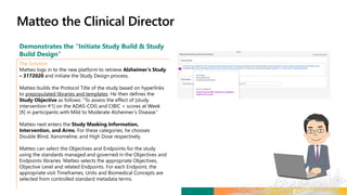 Demonstrates the “Initiate Study Build & Study
Build Design”
The Solution
Matteo logs in to the new platform to retrieve Alzheimer’s Study
– 3172020 and initiate the Study Design process.
Matteo builds the Protocol Title of the study based on hyperlinks
to prepopulated libraries and templates. He then defines the
Study Objective as follows: “To assess the effect of [study
intervention #1] on the ADAS-COG and CIBIC + scores at Week
[X] in participants with Mild to Moderate Alzheimer’s Disease.”
Matteo next enters the Study Masking Information,
Intervention, and Arms. For these categories, he chooses
Double Blind, Xanomeline, and High Dose respectively.
Matteo can select the Objectives and Endpoints for the study
using the standards managed and governed in the Objectives and
Endpoints libraries. Matteo selects the appropriate Objectives,
Objective Level and related Endpoints. For each Endpoint, the
appropriate visit Timeframes, Units and Biomedical Concepts are
selected from controlled standard metadata terms.
 