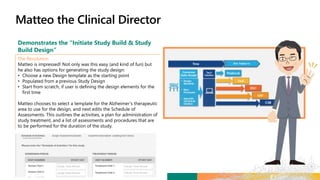 Demonstrates the “Initiate Study Build & Study
Build Design”
The Resolution
Matteo is impressed! Not only was this easy (and kind of fun) but
he also has options for generating the study design:
• Choose a new Design template as the starting point
• Populated from a previous Study Design
• Start from scratch, if user is defining the design elements for the
first time
Matteo chooses to select a template for the Alzheimer’s therapeutic
area to use for the design, and next edits the Schedule of
Assessments. This outlines the activities, a plan for administration of
study treatment, and a list of assessments and procedures that are
to be performed for the duration of the study.
 