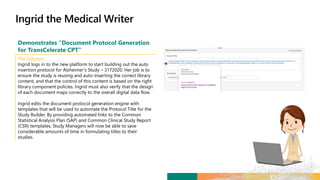 Demonstrates “Document Protocol Generation
for TransCelerate CPT”
The Solution
Ingrid logs in to the new platform to start building out the auto
insertion protocol for Alzheimer’s Study – 3172020. Her job is to
ensure the study is reusing and auto-inserting the correct library
content, and that the control of this content is based on the right
library component policies. Ingrid must also verify that the design
of each document maps correctly to the overall digital data flow.
Ingrid edits the document protocol generation engine with
templates that will be used to automate the Protocol Title for the
Study Builder. By providing automated links to the Common
Statistical Analysis Plan (SAP) and Common Clinical Study Report
(CSR) templates, Study Managers will now be able to save
considerable amounts of time in formulating titles to their
studies.
 