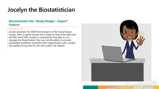 Demonstrates the “Study Design – Export”
Feature
The Resolution
Jocelyn previews the JSON format export of the Study Design
output. After a careful review, she is ready to import the data into
the EDC and CTMS. Jocelyn is surprised by how easy it is to
manage the Study Builder. She now has the ability to provide
automated workflows to benefit other downstream users. Jocelyn
has waited a long time for this and couldn’t be happier.
 