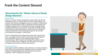 Demonstrates the “Master Library of Study
Design Elements”
The Problem
Frank is a clinical content steward who works within the Clinical
Standards Group at Contoso Pharma. Frank’s responsibility is to
interact with various investigators across a number of institutional
boards, including IRB and FDA, to develop the terminology and
standards required for a comprehensive search strategy across
multiple medical sources. He must continually verify the quality
and integrity of data submitted for review, ensure it follows all
industry standards, and be exacting enough to call out data
inconsistencies and gaps in information.
Frank is flustered by the cumbersome and archaic nature of his
job – managing communications and emails across all players,
checking online sources, cross-checking paper-based
documentation. With modern technology, Frank dreams there
must be a better way to “digitize” and automate the content
management process for clinical trials research
The Turning Point
Frank gets a call from Matteo, Clinical Director, at Contoso Pharma
who informs him that they are adopting a new, innovative Study
Builder and Digital Repository that will make the process
seamless. Frank is skeptical, but excited.
 