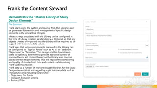 Demonstrates the “Master Library of Study
Design Elements”
The Solution
Frank starts using the system and quickly finds that Libraries can
be generated for creation and management of specific design
elements in the clinical trial lifecycle.
Metadata tags associated with the Library can be configured at
the time of Library creation as Mandatory or Optional, so that any
objects created or imported into the Library will be required to be
tagged with these metadata values.
Frank sees that various components managed in the Library can
be configured for “Type of Reuse” such as “As Is” or “Verbatim,
“Repurpose” or “Derivative.” This design enables downstream
users to optionally edit them to provide additional control of
standard terms and content based on the Library level controls
placed on the design elements. This will help control consistency
and quality of standardized data and content – while making
Frank’s job much easier.
Frank sets up a number of relevant reusable libraries for the Study
Design elements that are tagged by applicable metadata such as
Therapeutic area, including libraries for:
• Objectives, End Points
• Inclusion, Exclusion Criteria
• Protocol Title
 