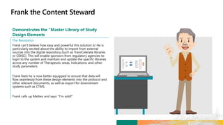 Demonstrates the “Master Library of Study
Design Elements
The Resolution
Frank can’t believe how easy and powerful this solution is! He is
particularly excited about the ability to import from external
sources into the digital repository (such as TransCelerate libraries
or CDISC). This will enable sponsors from regulatory agencies to
login to the system and maintain and update the specific libraries
across any number of Therapeutic areas, Indications, and other
study parameters.
Frank feels he is now better equipped to ensure that data will
flow seamlessly from these design elements into the protocol and
other relevant documents, as well as export for downstream
systems such as CTMS.
Frank calls up Matteo and says: “I’m sold!”
 