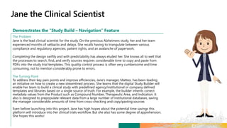 Demonstrates the “Study Build – Navigation” Feature
The Problem
Jane is the lead clinical scientist for the study. On the previous Alzheimers study, her and her team
experienced months of setbacks and delays. She recalls having to triangulate between various
compliance and regulatory agencies, patient rights, and an avalanche of paperwork.
Completing the design swiftly and with predictability has always eluded her. She knows all to well that
the processes to search, find, and verify sources requires considerable time to copy and paste from
PDFs into the study trial templates. This quality control process is often very cumbersome and time
consuming, not to mention considerably prone to errors.
The Turning Point
To address their key pain points and improve efficiencies, Jane’s manager, Matteo, has been leading
an initiative on how to create a new streamlined process. She learns that the digital Study Builder will
enable her team to build a clinical study with predefined agency/institutional or company defined
templates and libraries based on a single source of truth. For example, the builder inherits correct
metadata values from the Product such as Compound Number, Therapeutic Area, and Indication. It
also is designed to prepopulate relevant data from a large number of institutional databases, saving
the manager considerable amounts of time from cross-checking and copy/pasting sources
Even before launching into this project, Jane has high hopes about the potential time savings this
platform will introduce into her clinical trials workflow. But she also has some degree of apprehension.
She hopes this works!
 