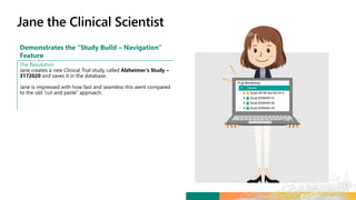 Demonstrates the “Study Build – Navigation”
Feature
The Resolution
Jane creates a new Clinical Trial study called Alzheimer’s Study –
3172020 and saves it in the database.
Jane is impressed with how fast and seamless this went compared
to the old “cut and paste” approach.
 