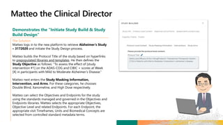 Demonstrates the “Initiate Study Build & Study
Build Design”
The Solution
Matteo logs in to the new platform to retrieve Alzheimer’s Study
– 3172020 and initiate the Study Design process.
Matteo builds the Protocol Title of the study based on hyperlinks
to prepopulated libraries and templates. He then defines the
Study Objective as follows: “To assess the effect of [study
intervention #1] on the ADAS-COG and CIBIC + scores at Week
[X] in participants with Mild to Moderate Alzheimer’s Disease.”
Matteo next enters the Study Masking Information,
Intervention, and Arms. For these categories, he chooses
Double Blind, Xanomeline, and High Dose respectively.
Matteo can select the Objectives and Endpoints for the study
using the standards managed and governed in the Objectives and
Endpoints libraries. Matteo selects the appropriate Objectives,
Objective Level and related Endpoints. For each Endpoint, the
appropriate visit Timeframes, Units and Biomedical Concepts are
selected from controlled standard metadata terms.
 