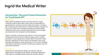 Demonstrates “Document Protocol Generation
for TransCelerate CPT”
The Problem
Meet Ingrid, the Medical Writer at Contoso Pharma. Ingrid
oversees a staff of three other writers who are responsible for
generating the company’s clinical studies and reports, including
QC on all protocols, amendments, and administrative changes. On
top of this, Ingrid must manage all upstream and downstream
schedules for her team and guarantee that all content changes
are imported to the company’s central database.
Ingrid is stressed out because she spends so much time project
managing her team that she hardly can keep up with content
production, report generation, and QC. Most of the time it feels
like she’s squeezing 25 hours into 24. It’d be great if she could
leverage technology to create efficiencies in her content workflow
and reduce authoring time while maintaining consistency and the
same high standards.
The Problem
Ingrid has just learned from Matteo, her director, that the
department a new digital Study Builder and Design Repository.
They meet for a briefing and he shows her the new solution.
 