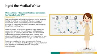 Demonstrates “Document Protocol Generation
for TransCelerate CPT”
The Resolution
Next, Ingrid builds in auto generation features into the remaining
initial protocol design entities (Study Objectives, Endpoints,
Assessments, Forms). These are based on the selected key
attributes on the protocol record of Therapeutic Area, Indication,
Study Phase, and Study Type.
Ingrid will initially focus on auto generating TransCelerate CPT
documents. However, in the near future she will be asked to
migrate to auto-generating the draft eCRFs and other related
downstream documents from a master set of common data
elements. Additional industry standards on the agenda to be auto
generated include CDISC, Clinical Trials.gov, EudraCT, and more.
Ingrid sees many benefits of the auto-generation feature
especially as it introduces Study Managers to early visualization of
their work and facilitates early detection of errors or
inconsistencies.
 