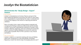 Demonstrates the “Study Design – Export”
Feature
The Problem
Jocelyn is a biostatistician at Contoso Pharma and part of the
team leading the Alzheimer drug study. She works on Jane’s team
and is responsible for monitoring how the study is conducted and
to ensure full integrity of the results for reporting and external
validation.
Much of Jocelyn’s time is spent writing research proposals and
conveying her findings to pharma professionals and the broader
scientific community. A painstaking component of Jocelyn’s work
involves collecting, organizing, and cross-checking the study data
against numerous medical databases to ensure her results are
as accurate as possible. Much of this is process is very manual
and tedious.
The Turning Point
Jocelyn is called to an important meeting with Jane and Matteo
where she’s introduced to a new Study Builder and Design
Repository. Could it be that her days of wrangling data are over??
 