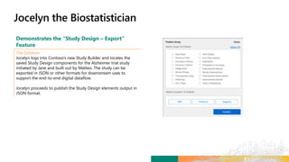Demonstrates the “Study Design – Export”
Feature
The Solution
Jocelyn logs into Contoso’s new Study Builder and locates the
saved Study Design components for the Alzheimer trial study
initiated by Jane and built out by Matteo. The study can be
exported in JSON or other formats for downstream uses to
support the end-to-end digital dataflow.
Jocelyn proceeds to publish the Study Design elements output in
JSON format.
 