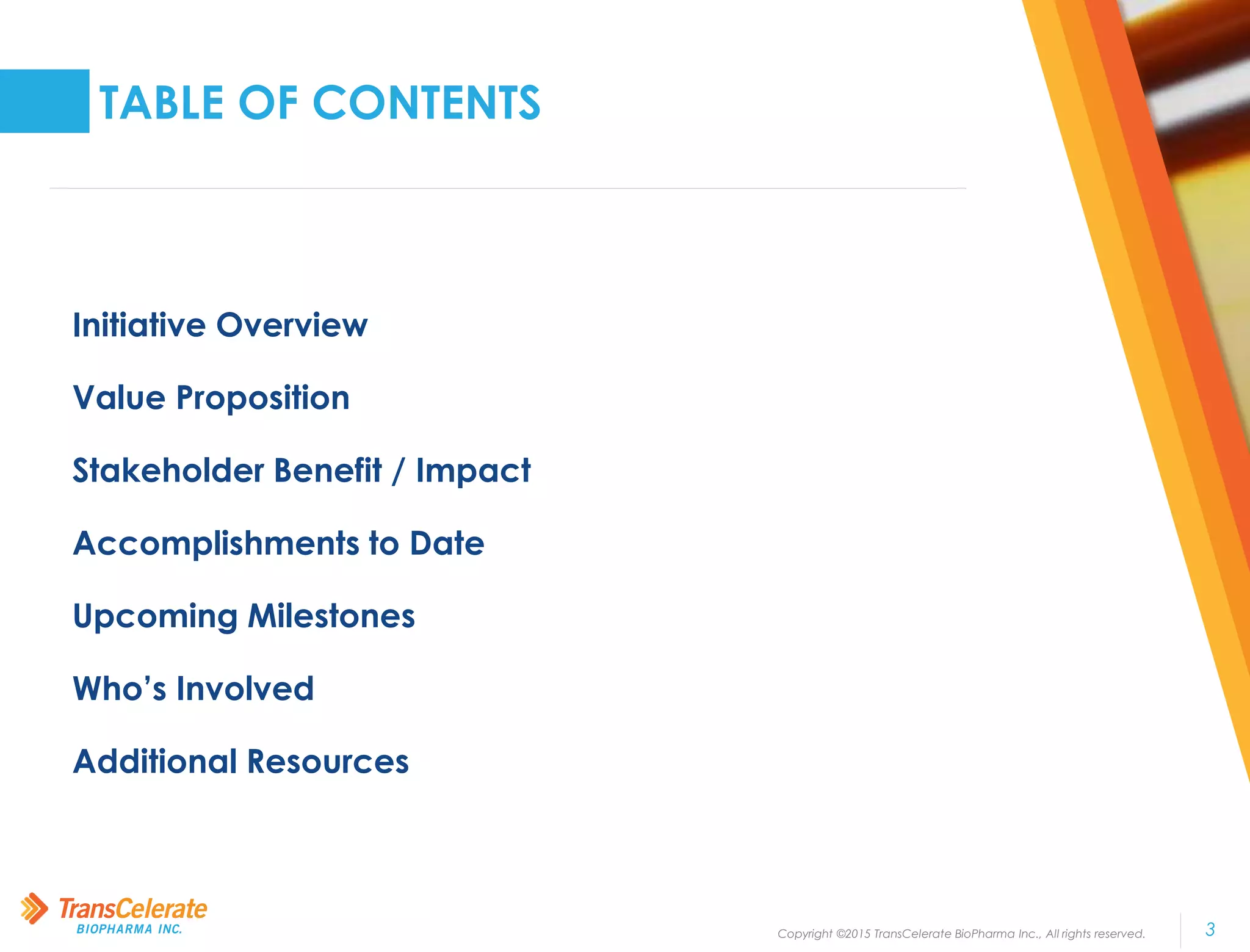 Copyright ©2015 TransCelerate BioPharma Inc., All rights reserved. 3
TABLE OF CONTENTS
Initiative Overview
Value Proposition
Stakeholder Benefit / Impact
Accomplishments to Date
Upcoming Milestones
Who’s Involved
Additional Resources
 