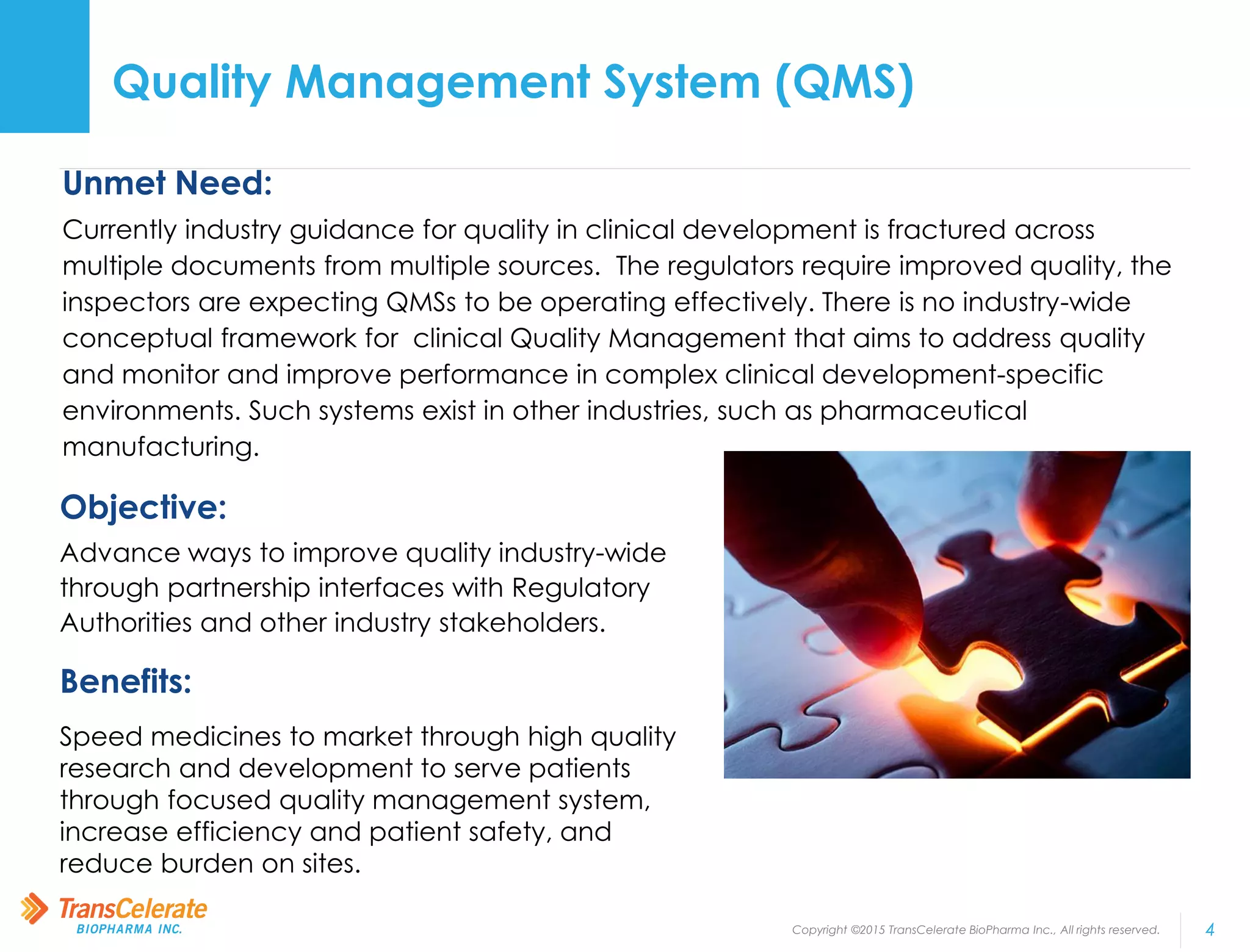 Copyright ©2015 TransCelerate BioPharma Inc., All rights reserved. 4
Quality Management System (QMS)
Unmet Need:
Currently industry guidance for quality in clinical development is fractured across
multiple documents from multiple sources. The regulators require improved quality, the
inspectors are expecting QMSs to be operating effectively. There is no industry-wide
conceptual framework for clinical Quality Management that aims to address quality
and monitor and improve performance in complex clinical development-specific
environments. Such systems exist in other industries, such as pharmaceutical
manufacturing.
Objective:
Advance ways to improve quality industry-wide
through partnership interfaces with Regulatory
Authorities and other industry stakeholders.
Benefits:
Speed medicines to market through high quality
research and development to serve patients
through focused quality management system,
increase efficiency and patient safety, and
reduce burden on sites.
 