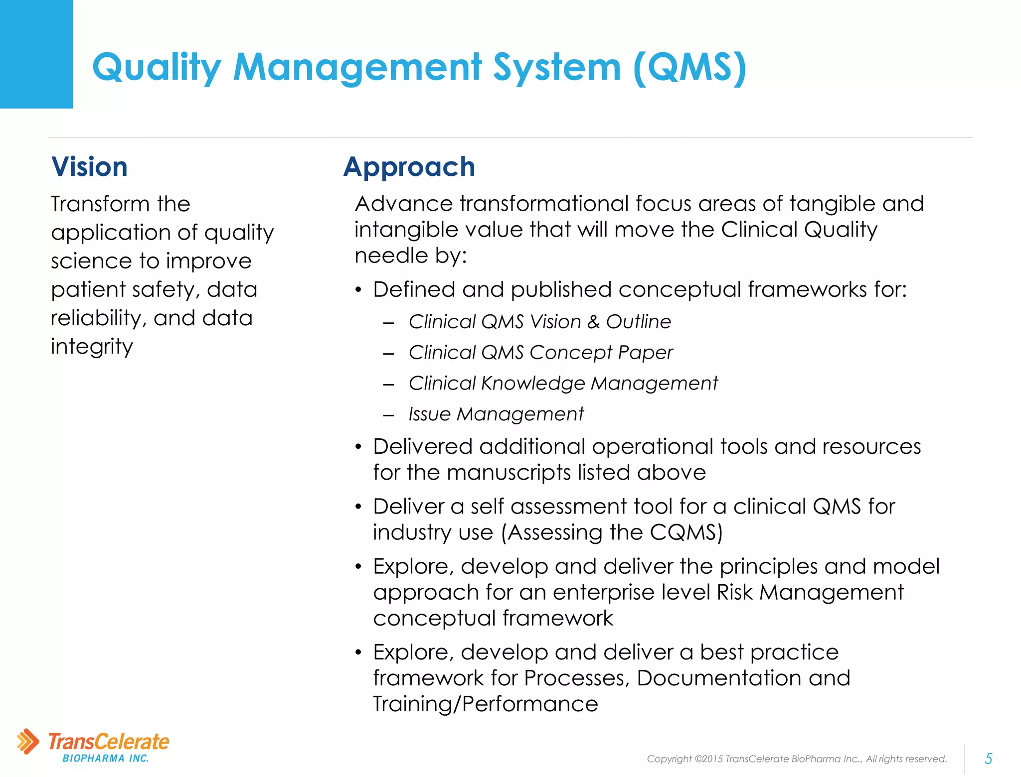 Copyright ©2015 TransCelerate BioPharma Inc., All rights reserved. 5
Vision
Transform the
application of quality
science to improve
patient safety, data
reliability, and data
integrity
Approach
Advance transformational focus areas of tangible and
intangible value that will move the Clinical Quality
needle by:
• Defined and published conceptual frameworks for:
– Clinical QMS Vision & Outline
– Clinical QMS Concept Paper
– Clinical Knowledge Management
– Issue Management
• Delivered additional operational tools and resources
for the manuscripts listed above
• Deliver a self assessment tool for a clinical QMS for
industry use (Assessing the CQMS)
• Explore, develop and deliver the principles and model
approach for an enterprise level Risk Management
conceptual framework
• Explore, develop and deliver a best practice
framework for Processes, Documentation and
Training/Performance
Quality Management System (QMS)
 