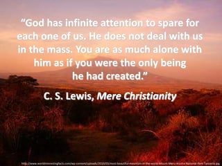 “God has infinite attention to spare for
each one of us. He does not deal with us
in the mass. You are as much alone with
    him as if you were the only being
             he had created.”
                 C. S. Lewis, Mere Christianity




 http://www.worldinterestingfacts.com/wp-content/uploads/2010/03/most-beautiful-mountain-in-the-world-Mount-Meru-Arusha-National-Park-Tanzania.jpg
 
