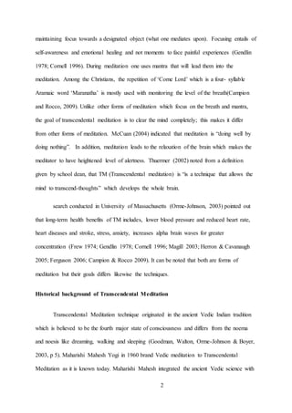 2
maintaining focus towards a designated object (what one mediates upon). Focusing entails of
self-awareness and emotional healing and not moments to face painful experiences (Gendlin
1978; Cornell 1996). During meditation one uses mantra that will lead them into the
meditation. Among the Christians, the repetition of ‘Come Lord’ which is a four- syllable
Aramaic word ‘Maranatha’ is mostly used with monitoring the level of the breath(Campion
and Rocco, 2009). Unlike other forms of meditation which focus on the breath and mantra,
the goal of transcendental meditation is to clear the mind completely; this makes it differ
from other forms of meditation. McCuan (2004) indicated that meditation is “doing well by
doing nothing”. In addition, meditation leads to the relaxation of the brain which makes the
meditator to have heightened level of alertness. Thuermer (2002) noted from a definition
given by school dean, that TM (Transcendental meditation) is “is a technique that allows the
mind to transcend-thoughts” which develops the whole brain.
search conducted in University of Massachusetts (Orme-Johnson, 2003) pointed out
that long-term health benefits of TM includes, lower blood pressure and reduced heart rate,
heart diseases and stroke, stress, anxiety, increases alpha brain waves for greater
concentration (Frew 1974; Gendlin 1978; Cornell 1996; Magill 2003; Herron & Cavanaugh
2005; Ferguson 2006; Campion & Rocco 2009). It can be noted that both are forms of
meditation but their goals differs likewise the techniques.
Historical background of Transcendental Meditation
Transcendental Meditation technique originated in the ancient Vedic Indian tradition
which is believed to be the fourth major state of consciousness and differs from the noema
and noesis like dreaming, walking and sleeping (Goodman, Walton, Orme-Johnson & Boyer,
2003, p 5). Maharishi Mahesh Yogi in 1960 brand Vedic meditation to Transcendental
Meditation as it is known today. Maharishi Mahesh integrated the ancient Vedic science with
 