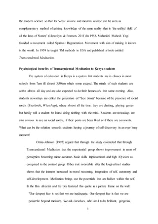 3
the modern science so that for Vedic science and modern science can be seen as
complementary method of gaining knowledge of the same reality that is ‘the unified field of
all the laws of Nature’ (Llewellyn & Pearson, 2011).In 1958, Maharishi Mahesh Yogi
founded a movement called Spiritual Regeneration Movement with aim of making it known
in the world. In 1959 he taught TM methods in USA and published a book entitled
Transcendental Meditation.
Psychological benefits of Transcendental Meditation to Kenya students
The system of education in Kenya is a system that students are in classes in most
schools from 7am till almost 3:30pm which some exceed. The minds of such students are
active almost all day and are also expected to do their homework that same evening. Also,
students nowadays are called the generation of “face down” because of the presence of social
media (Facebook, WhatsApp), where almost all the time, they are chatting, playing games
but hardly will a student be found doing nothing with the mind. Students are nowadays are
also anxious to see on social media, if their posts are been liked or if there are comments.
What can be the solution towards students having a journey of self-discovery in an ever busy
moment?
Orme-Johnson (1995) argued that through the study conducted that through
Transcendental Meditation that the experiential group shows improvement in areas of
perception becoming more accurate, basic skills improvement and high IQ score as
compared to the control group. Other trait noticeable after the longitudinal studies
shows that the learners increased in moral reasoning, integration of self, autonomy and
self-development. Meditation brings out the potentials that are hidden within the self.
In the film Akeelah and the Bee featured this quote in a picture frame on the wall:
"Our deepest fear is not that we are inadequate. Our deepest fear is that we are
powerful beyond measure. We ask ourselves, who am I to be brilliant, gorgeous,
 