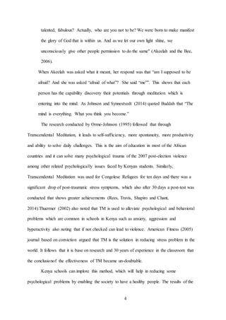 4
talented, fabulous? Actually, who are you not to be? We were born to make manifest
the glory of God that is within us. And as we let our own light shine, we
unconsciously give other people permission to do the same" (Akeelah and the Bee,
2006).
When Akeelah was asked what it meant, her respond was that “am I supposed to be
afraid? And she was asked “afraid of what”? She said “me””. This shows that each
person has the capability discovery their potentials through meditation which is
entering into the mind. As Johnson and Synnestvedt (2014) quoted Buddah that “The
mind is everything. What you think you become.”
The research conducted by Orme-Johnson (1995) followed that through
Transcendental Meditation, it leads to self-sufficiency, more spontaneity, more productivity
and ability to solve daily challenges. This is the aim of education in most of the African
countries and it can solve many psychological trauma of the 2007 post-election violence
among other related psychologically issues faced by Kenyan students. Similarly,
Transcendental Meditation was used for Congolese Refugees for ten days and there was a
significant drop of post-traumatic stress symptoms, which also after 30 days a post-test was
conducted that shows greater achievements (Rees, Travis, Shapiro and Chant,
2014).Thuermer (2002) also noted that TM is used to alleviate psychological and behavioral
problems which are common in schools in Kenya such as anxiety, aggression and
hyperactivity also noting that if not checked can lead to violence. American Fitness (2005)
journal based on conviction argued that TM is the solution in reducing stress problem in the
world. It follows that it is base on research and 30 years of experience in the classroom that
the conclusionof the effectiveness of TM became un-doubtable.
Kenya schools can implore this method, which will help in reducing some
psychological problems by enabling the society to have a healthy people. The results of the
 
