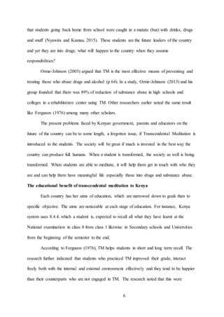 6
that students going back home from school were caught in a matatu (bus) with drinks, drugs
and snuff (Nyawira and Kamau, 2015). These students are the future leaders of the country
and yet they are into drugs; what will happen to the country when they assume
responsibilities?
Orme-Johnson (2003) argued that TM is the most effective means of preventing and
treating those who abuse drugs and alcohol (p 64). In a study, Orme-Johnson (2013) and his
group founded that there was 89% of reduction of substance abuse in high schools and
colleges in a rehabilitation center using TM. Other researchers earlier noted the same result
like Ferguson (1976) among many other scholars.
The present problems faced by Kenyan government, parents and educators on the
future of the country can be to some length, a forgotten issue, if Transcendental Meditation is
introduced to the students. The society will be great if much is invested in the best way the
country can produce full humans. When a student is transformed, the society as well is being
transformed. When students are able to meditate, it will help them get in touch with who they
are and can help them have meaningful life especially those into drugs and substance abuse.
The educational benefit of transcendental meditation to Kenya
Each country has her aims of education, which are narrowed down to goals then to
specific objective. The aims are noticeable at each stage of education. For instance, Kenya
system uses 8.4.4, which a student is, expected to recall all what they have learnt at the
National examination in class 8 from class 1 likewise in Secondary schools and Universities
from the beginning of the semester to the end.
According to Ferguson (1976), TM helps students in short and long term recall. The
research further indicated that students who practiced TM improved their grade, interact
freely both with the internal and external environment effectively and they tend to be happier
than their counterparts who are not engaged in TM. The research noted that this were
 