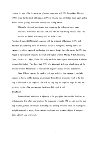 7
possible because of the deep rest and relaxation associated with TM. In addition, Thuermer
(2002) noted that the result of Ferguson (1976) is possible base on the first-hand report gotten
from a school, quoting the director of the school Ashley Deans:
Ultimately, the mind experiences inner peace and the body experiences deep
relaxation. With minds fresh and alert, and with the body having released stress -the
students are infused with energy and are ready to learn.
American Fitness (2005) journal concurred with the argument of Ferguson (1976) and
Thuermer (2002) noting that it has increased student’s intelligence, learning ability and
memory, including improved standardized test scores. Studies have also shown that TM also
helped in improvement of course like Math and English (Nidich, Mjasiri, Nidich, Rainforth,
Grant, Valosek, & ... Zigler,2011). The study noted that there is great improvement in Mathas
compared to English. This shows that if TM is be introduced in Kenya schools there will be
less fear towards Mathematics as most students negative attitude towards mathematics.
Since TM can improve the recall of both long and short time memory, it can help
students to have a healthy learning environment. From Bloom taxonomy, recall is the first
step to other level of the cognitive. This will not only help the cognitive stage, but also will
go further to that of the psychomotor has in any skill, recall is vital.
Conclusion
Transcendental Meditation is a journey to the quiet place that is within that leads to
self-discovery. It is where one taps from the abundance of wealth. TM is a vital tool that can
help teachers, parents and students in teaching and learning processes since it is not religious
and philosophical in nature. Transcendental meditation can be more effective if Kenyans
thinks globally and acts locally.
 