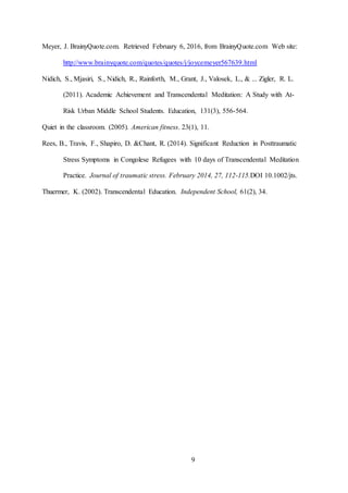 9
Meyer, J. BrainyQuote.com. Retrieved February 6, 2016, from BrainyQuote.com Web site:
http://www.brainyquote.com/quotes/quotes/j/joycemeyer567639.html
Nidich, S., Mjasiri, S., Nidich, R., Rainforth, M., Grant, J., Valosek, L., & ... Zigler, R. L.
(2011). Academic Achievement and Transcendental Meditation: A Study with At-
Risk Urban Middle School Students. Education, 131(3), 556-564.
Quiet in the classroom. (2005). American fitness. 23(1), 11.
Rees, B., Travis, F., Shapiro, D. &Chant, R. (2014). Significant Reduction in Posttraumatic
Stress Symptoms in Congolese Refugees with 10 days of Transcendental Meditation
Practice. Journal of traumatic stress. February 2014, 27, 112-115.DOI 10.1002/jts.
Thuermer, K. (2002). Transcendental Education. Independent School, 61(2), 34.
 