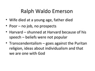 Ralph Waldo Emerson
• Wife died at a young age, father died
• Poor – no job, no prospects
• Harvard – shunned at Harvard because of his
  speech – beliefs were not popular
• Transcendentalism – goes against the Puritan
  religion, ideas about individualism and that
  we are one with God
 
