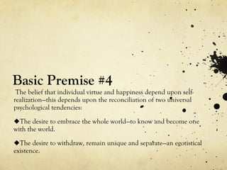 Basic Premise #4
The belief that individual virtue and happiness depend upon self-
realization—this depends upon the reconciliation of two universal
psychological tendencies:
The desire to embrace the whole world—to know and become one
with the world.
The desire to withdraw, remain unique and separate—an egotistical
existence.
 