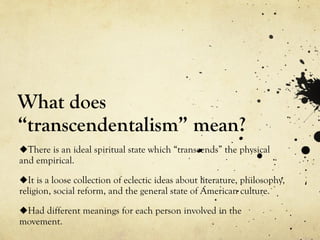 What does
“transcendentalism” mean?
There is an ideal spiritual state which “transcends” the physical
and empirical.
It is a loose collection of eclectic ideas about literature, philosophy,
religion, social reform, and the general state of American culture.
Had different meanings for each person involved in the
movement.
 